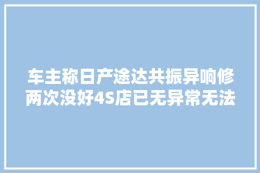 车主称日产途达共振异响修两次没好4S店已无异常无法换车