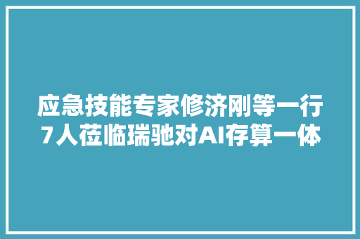 应急技能专家修济刚等一行7人莅临瑞驰对AI存算一体机赞一直口