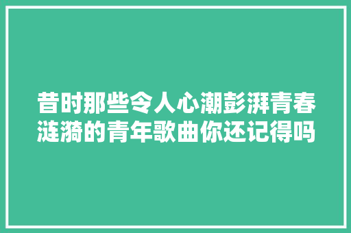 昔时那些令人心潮彭湃青春涟漪的青年歌曲你还记得吗