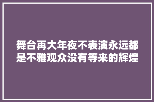 舞台再大年夜不表演永远都是不雅观众没有等来的辉煌只有拼来的精彩