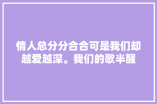 情人总分分合合可是我们却越爱越深。我们的歌半醒