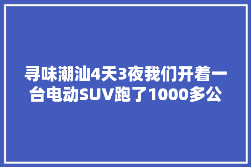 寻味潮汕4天3夜我们开着一台电动SUV跑了1000多公里