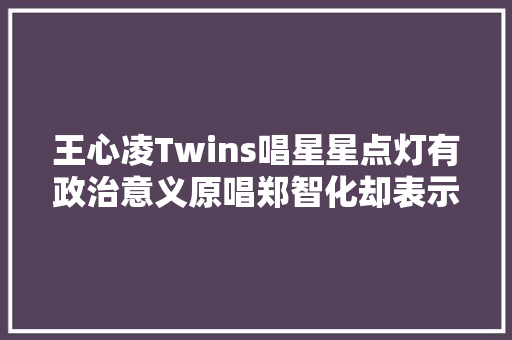 王心凌Twins唱星星点灯有政治意义原唱郑智化却表示末路怒