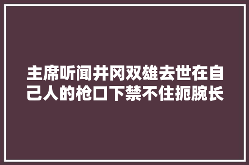 主席听闻井冈双雄去世在自己人的枪口下禁不住扼腕长叹道杀错了杀错了