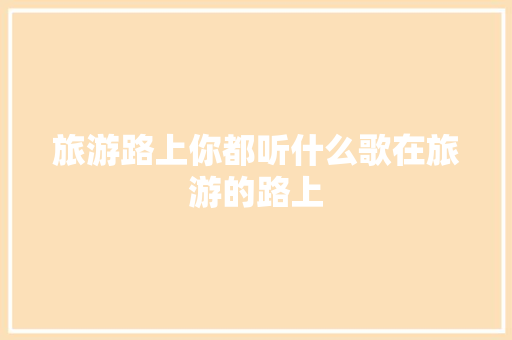 旅游路上你都听什么歌在旅游的路上 休闲娱乐