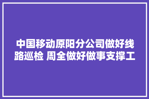 中国移动原阳分公司做好线路巡检 周全做好做事支撑工作