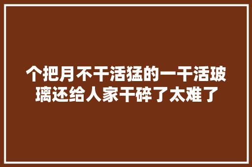 个把月不干活猛的一干活玻璃还给人家干碎了太难了