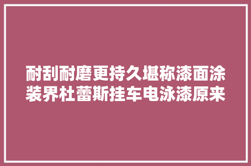 耐刮耐磨更持久堪称漆面涂装界杜蕾斯挂车电泳漆原来这么6
