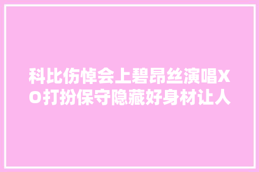 科比伤悼会上碧昂丝演唱XO打扮保守隐藏好身材让人欣慰