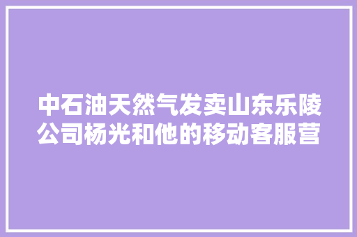 中石油天然气发卖山东乐陵公司杨光和他的移动客服营业厅 汽车知识