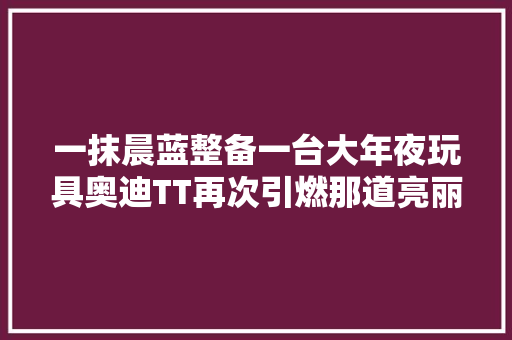 一抹晨蓝整备一台大年夜玩具奥迪TT再次引燃那道亮丽的圆弧线