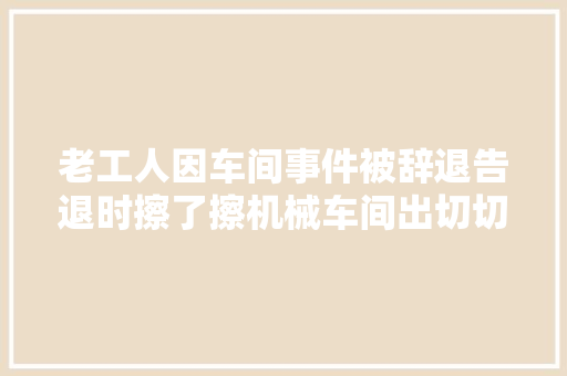 老工人因车间事件被辞退告退时擦了擦机械车间出切切废品