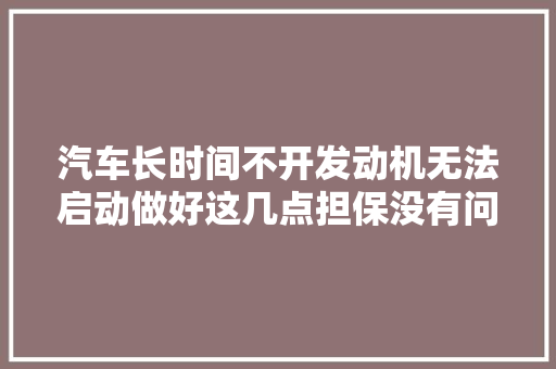 汽车长时间不开发动机无法启动做好这几点担保没有问题