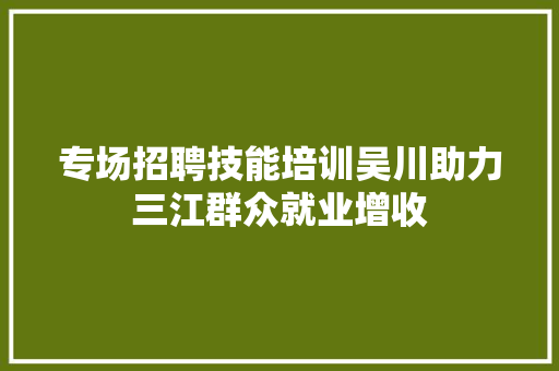 专场招聘技能培训吴川助力三江群众就业增收