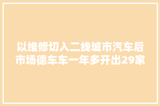 以维修切入二线城市汽车后市场德车车一年多开出29家直营店