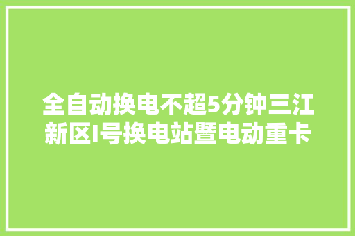 全自动换电不超5分钟三江新区I号换电站暨电动重卡投运
