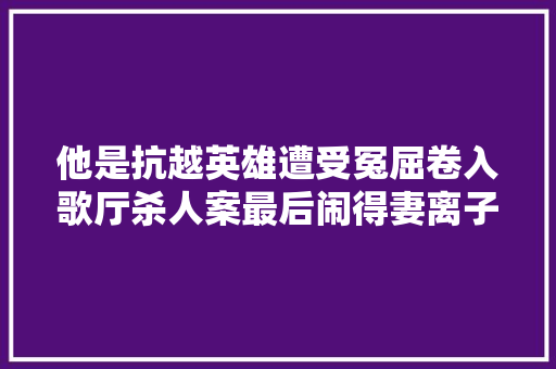 他是抗越英雄遭受冤屈卷入歌厅杀人案最后闹得妻离子散