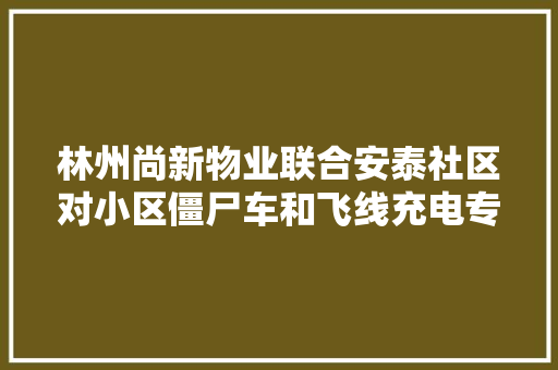 林州尚新物业联合安泰社区对小区僵尸车和飞线充电专项整治
