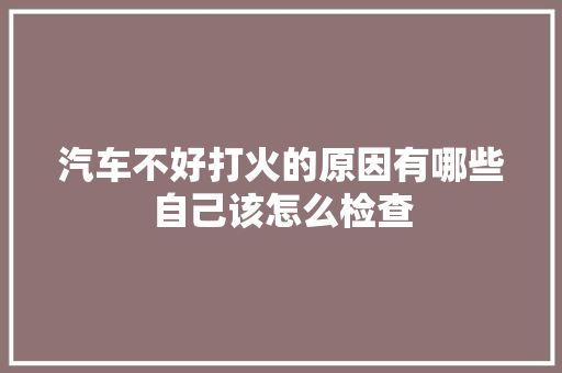 汽车不好打火的原因有哪些自己该怎么检查