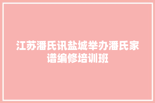 江苏潘氏讯盐城举办潘氏家谱编修培训班