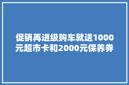 促销再进级购车就送1000元超市卡和2000元保养券