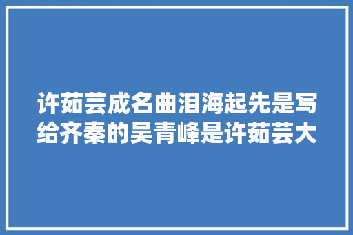 许茹芸成名曲泪海起先是写给齐秦的吴青峰是许茹芸大年夜迷弟