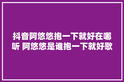 抖音阿悠悠抱一下就好在哪听 阿悠悠是谁抱一下就好歌词