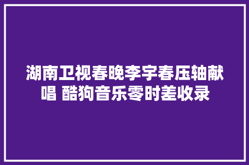 湖南卫视春晚李宇春压轴献唱 酷狗音乐零时差收录