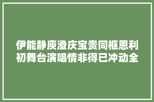 伊能静庾澄庆宝贵同框恩利初舞台演唱情非得已冲动全场