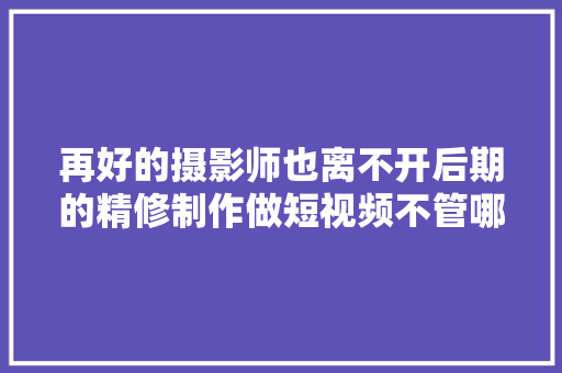 再好的摄影师也离不开后期的精修制作做短视频不管哪 汽车知识