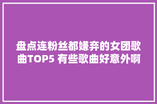 盘点连粉丝都嫌弃的女团歌曲TOP5 有些歌曲好意外啊
