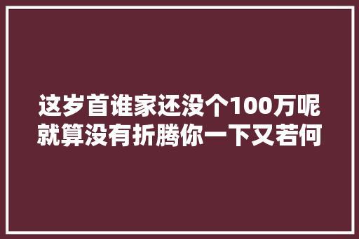 这岁首谁家还没个100万呢就算没有折腾你一下又若何
