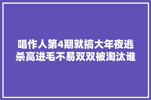 唱作人第4期就搞大年夜逃杀高进毛不易双双被淘汰谁最可惜