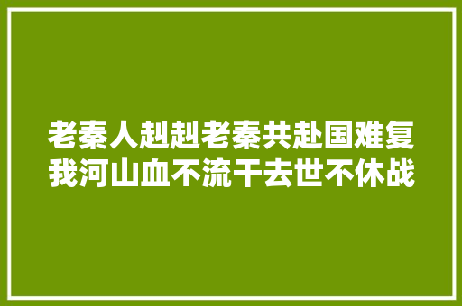 老秦人赳赳老秦共赴国难复我河山血不流干去世不休战