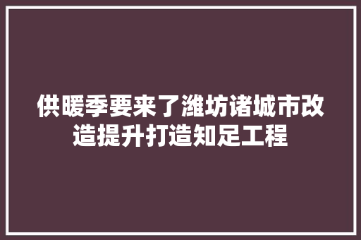 供暖季要来了潍坊诸城市改造提升打造知足工程