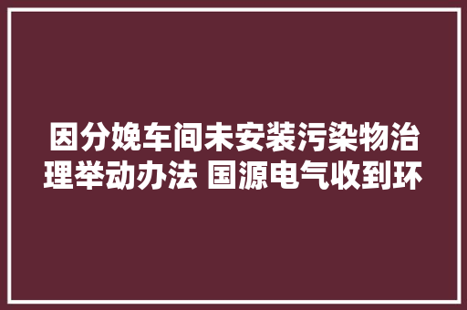 因分娩车间未安装污染物治理举动办法 国源电气收到环保局行政处罚决定书