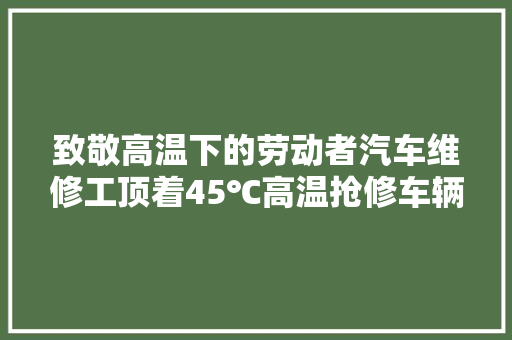 致敬高温下的劳动者汽车维修工顶着45℃高温抢修车辆