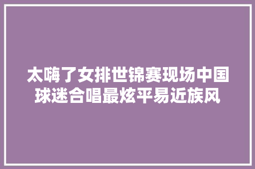 太嗨了女排世锦赛现场中国球迷合唱最炫平易近族风