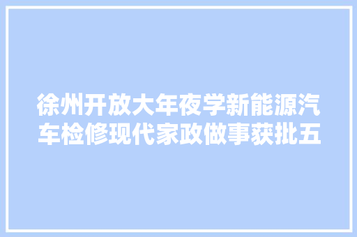 徐州开放大年夜学新能源汽车检修现代家政做事获批五年制高职专业