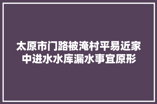 太原市门路被淹村平易近家中进水水库漏水事宜原形