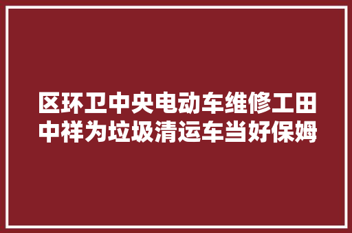 区环卫中央电动车维修工田中祥为垃圾清运车当好保姆