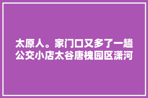 太原人。家门口又多了一趟公交小店太谷唐槐园区潇河园区徐沟等地的出行