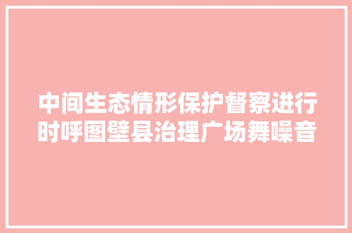 中间生态情形保护督察进行时呼图壁县治理广场舞噪音扰平易近问题