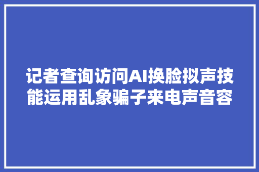 记者查询访问AI换脸拟声技能运用乱象骗子来电声音容貌和我家人一模一样