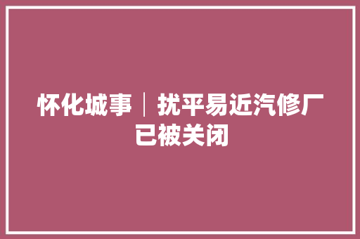 怀化城事│扰平易近汽修厂已被关闭
