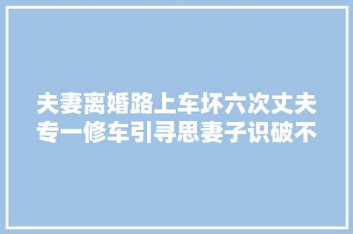 夫妻离婚路上车坏六次丈夫专一修车引寻思妻子识破不说破