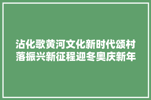 沾化歌黄河文化新时代颂村落振兴新征程迎冬奥庆新年第二批村落文化振兴典亮春联村活动周全启动