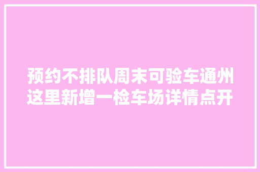 预约不排队周末可验车通州这里新增一检车场详情点开看