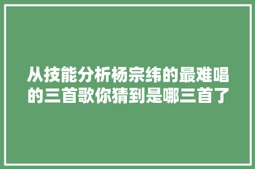 从技能分析杨宗纬的最难唱的三首歌你猜到是哪三首了吗