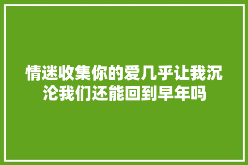 情迷收集你的爱几乎让我沉沦我们还能回到早年吗